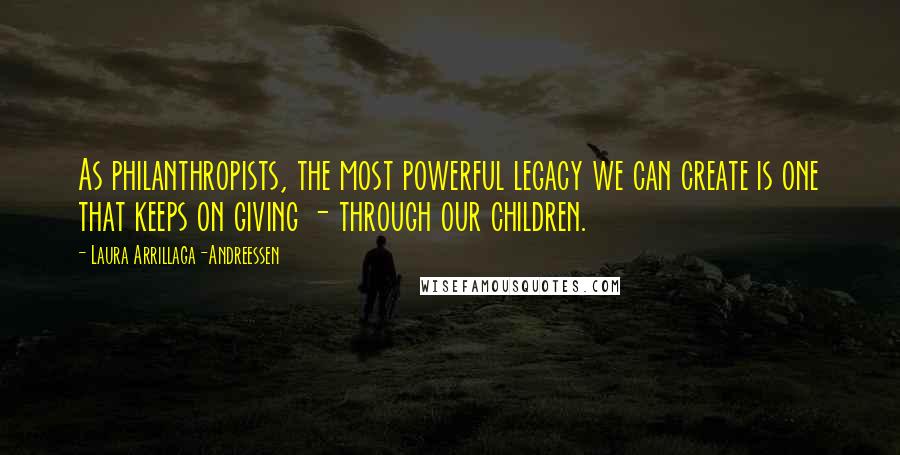 Laura Arrillaga-Andreessen quotes: As philanthropists, the most powerful legacy we can create is one that keeps on giving - through our children.