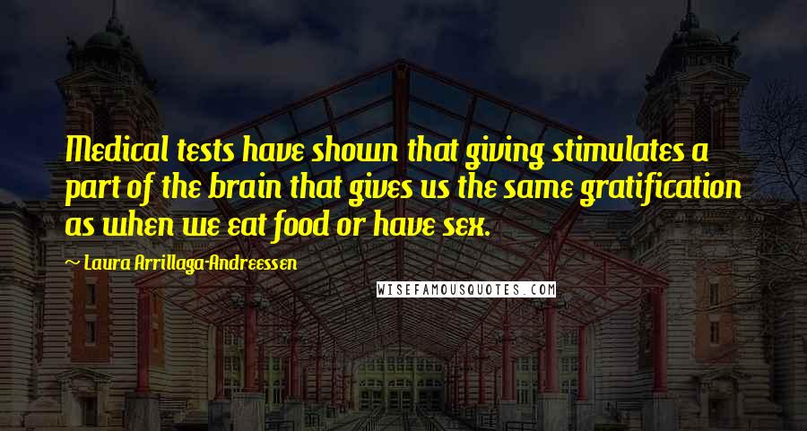 Laura Arrillaga-Andreessen quotes: Medical tests have shown that giving stimulates a part of the brain that gives us the same gratification as when we eat food or have sex. Laura Arrillaga-Andreessen quotes: Medical tests have shown that giving stimulates a part of the brain that gives us the same gratification as when we eat food or have sex.