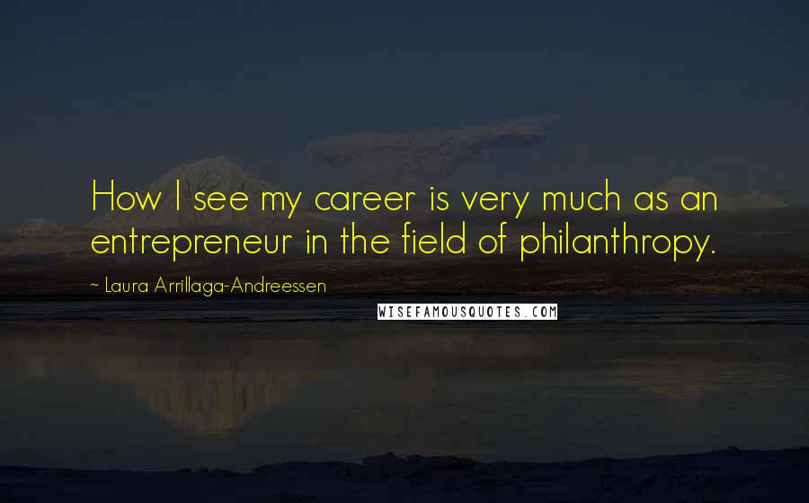 Laura Arrillaga-Andreessen quotes: How I see my career is very much as an entrepreneur in the field of philanthropy. Laura Arrillaga-Andreessen quotes: How I see my career is very much as an entrepreneur in the field of philanthropy.