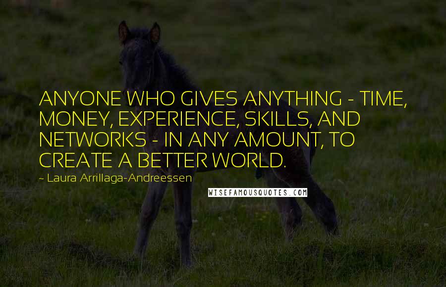 Laura Arrillaga-Andreessen quotes: ANYONE WHO GIVES ANYTHING - TIME, MONEY, EXPERIENCE, SKILLS, AND NETWORKS - IN ANY AMOUNT, TO CREATE A BETTER WORLD. Laura Arrillaga-Andreessen quotes: ANYONE WHO GIVES ANYTHING - TIME, MONEY, EXPERIENCE, SKILLS, AND NETWORKS - IN ANY AMOUNT, TO CREATE A BETTER WORLD.