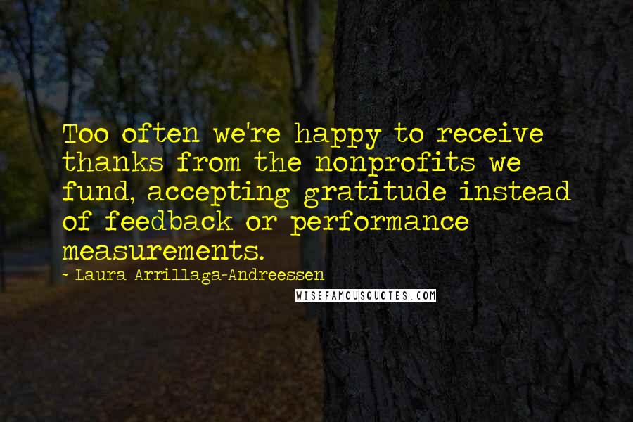 Laura Arrillaga-Andreessen quotes: Too often we're happy to receive thanks from the nonprofits we fund, accepting gratitude instead of feedback or performance measurements. Laura Arrillaga-Andreessen quotes: Too often we're happy to receive thanks from the nonprofits we fund, accepting gratitude instead of feedback or performance measurements.