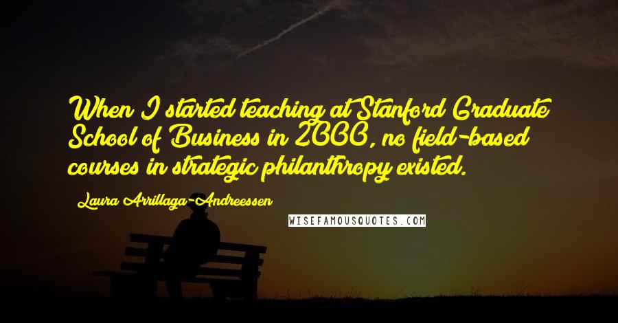 Laura Arrillaga-Andreessen quotes: When I started teaching at Stanford Graduate School of Business in 2000, no field-based courses in strategic philanthropy existed.