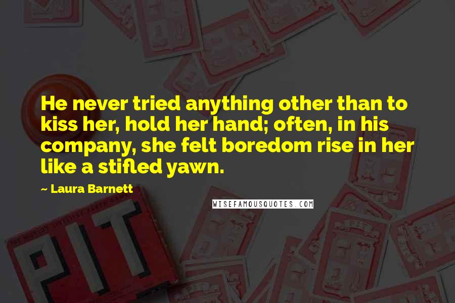 Laura Barnett quotes: He never tried anything other than to kiss her, hold her hand; often, in his company, she felt boredom rise in her like a stifled yawn. Laura Barnett quotes: He never tried anything other than to kiss her, hold her hand; often, in his company, she felt boredom rise in her like a stifled yawn.