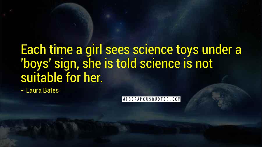 Laura Bates quotes: Each time a girl sees science toys under a 'boys' sign, she is told science is not suitable for her. Laura Bates quotes: Each time a girl sees science toys under a 'boys' sign, she is told science is not suitable for her.