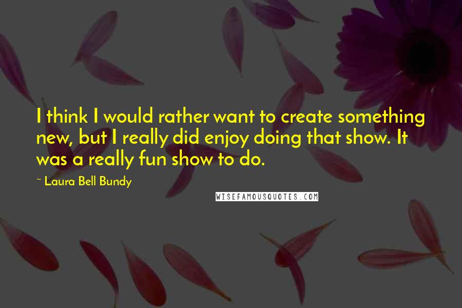 Laura Bell Bundy quotes: I think I would rather want to create something new, but I really did enjoy doing that show. It was a really fun show to do.