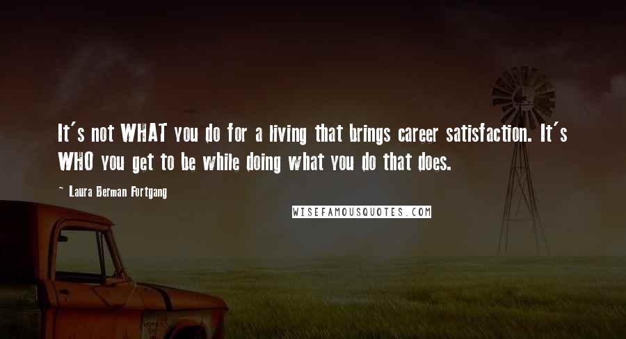 Laura Berman Fortgang quotes: It's not WHAT you do for a living that brings career satisfaction. It's WHO you get to be while doing what you do that does.
