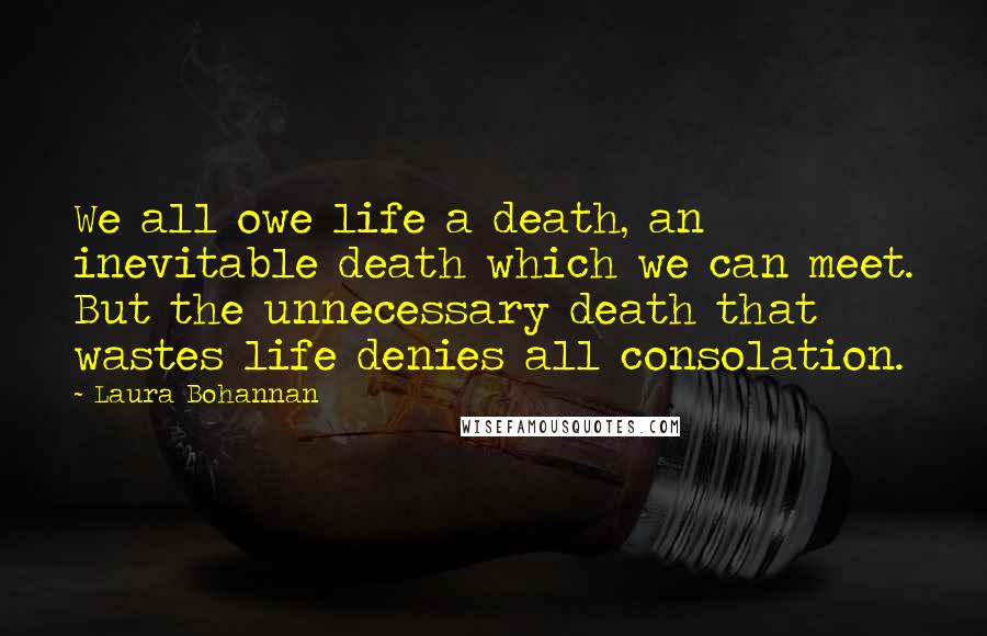 Laura Bohannan quotes: We all owe life a death, an inevitable death which we can meet. But the unnecessary death that wastes life denies all consolation.