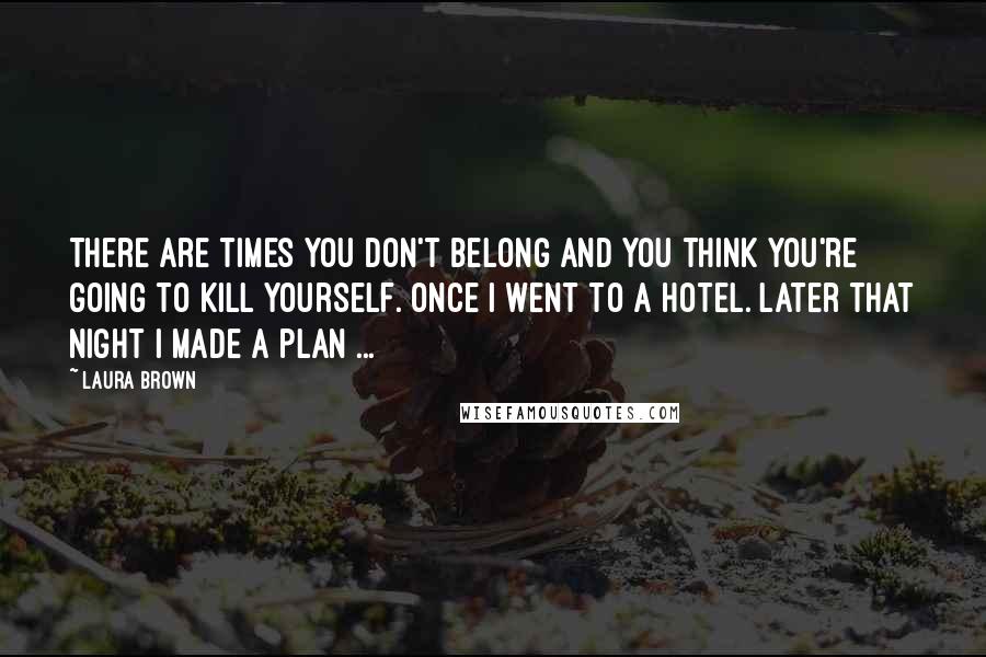 Laura Brown quotes: There are times you don't belong and you think you're going to kill yourself. Once I went to a hotel. Later that night I made a plan ...