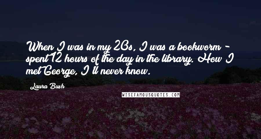 Laura Bush quotes: When I was in my 20s, I was a bookworm - spent 12 hours of the day in the library. How I met George, I'll never know.