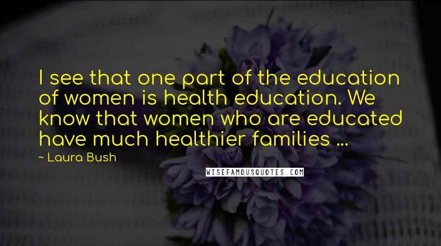 Laura Bush quotes: I see that one part of the education of women is health education. We know that women who are educated have much healthier families ...