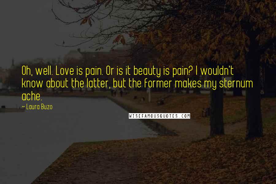 Laura Buzo quotes: Oh, well. Love is pain. Or is it beauty is pain? I wouldn't know about the latter, but the former makes my sternum ache.