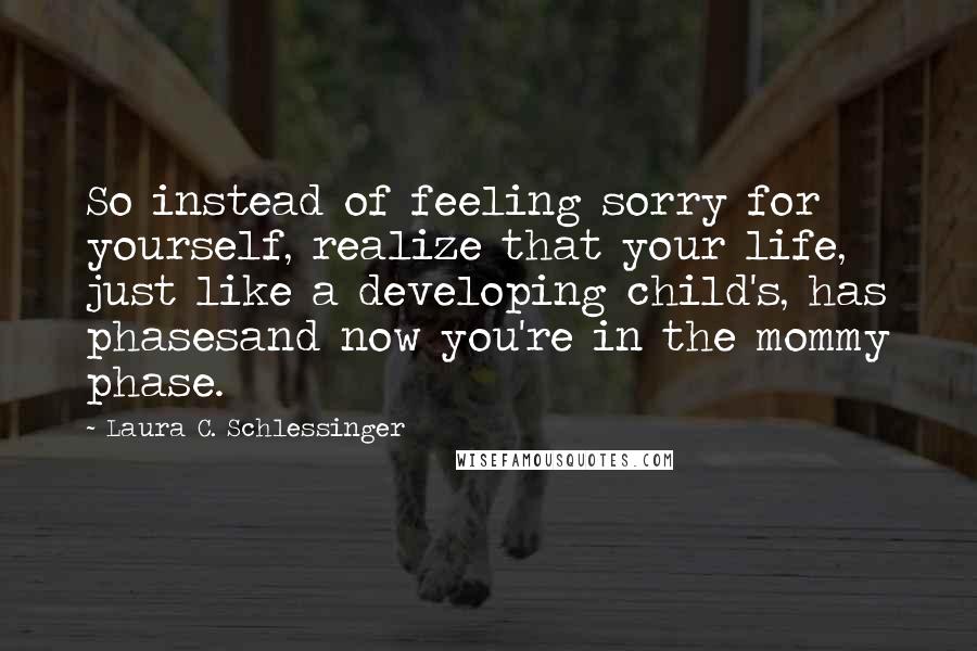 Laura C. Schlessinger quotes: So instead of feeling sorry for yourself, realize that your life, just like a developing child's, has phasesand now you're in the mommy phase. Laura C. Schlessinger quotes: So instead of feeling sorry for yourself, realize that your life, just like a developing child's, has phasesand now you're in the mommy phase.
