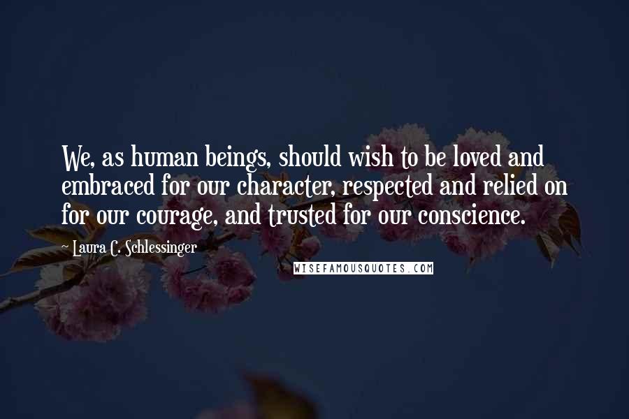 Laura C. Schlessinger quotes: We, as human beings, should wish to be loved and embraced for our character, respected and relied on for our courage, and trusted for our conscience.