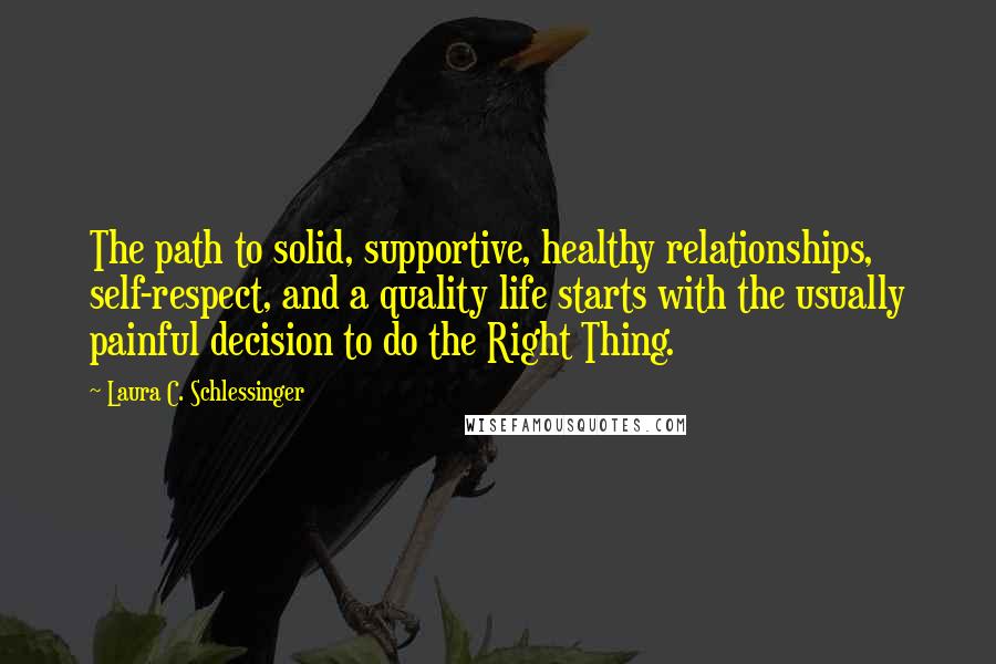 Laura C. Schlessinger quotes: The path to solid, supportive, healthy relationships, self-respect, and a quality life starts with the usually painful decision to do the Right Thing. Laura C. Schlessinger quotes: The path to solid, supportive, healthy relationships, self-respect, and a quality life starts with the usually painful decision to do the Right Thing.