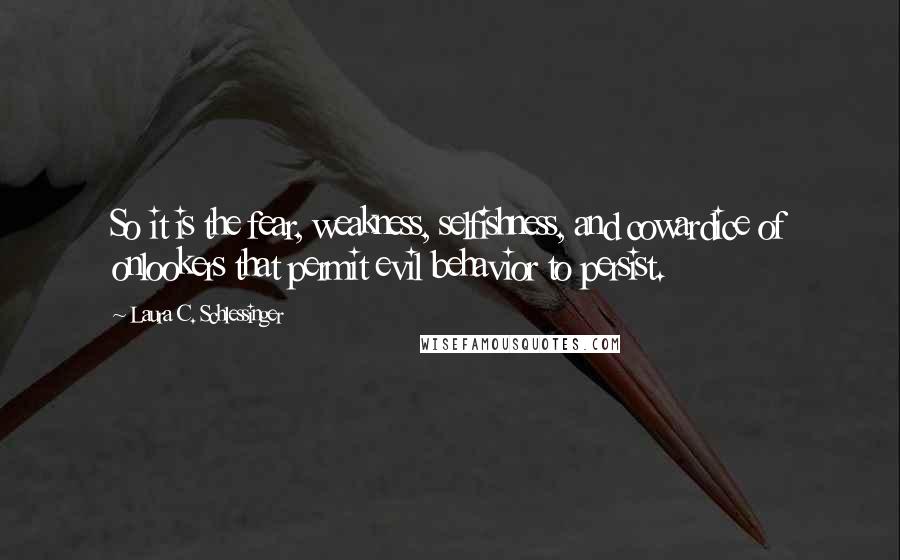 Laura C. Schlessinger quotes: So it is the fear, weakness, selfishness, and cowardice of onlookers that permit evil behavior to persist. Laura C. Schlessinger quotes: So it is the fear, weakness, selfishness, and cowardice of onlookers that permit evil behavior to persist.