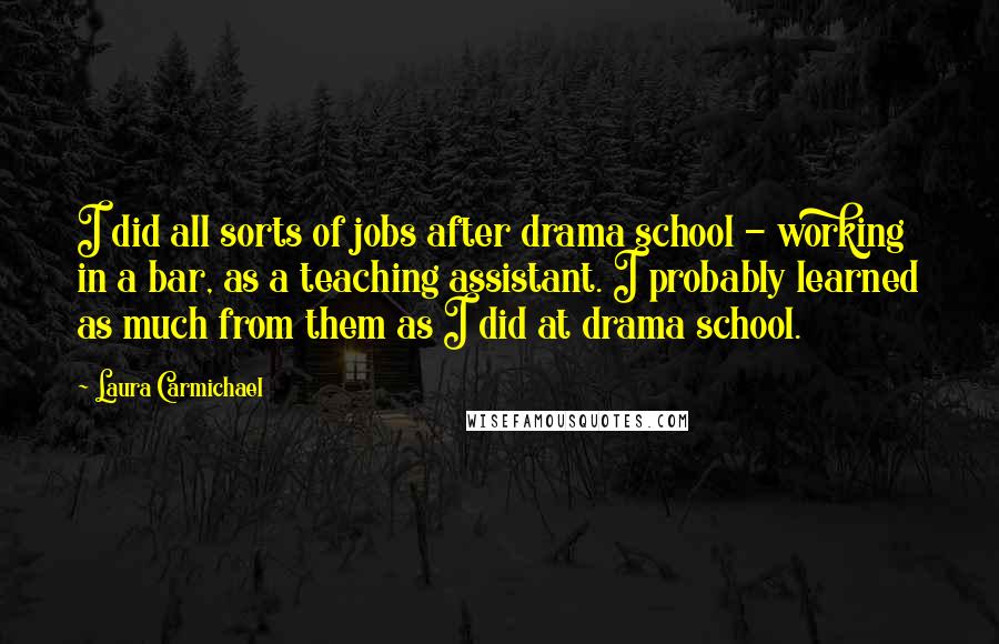 Laura Carmichael quotes: I did all sorts of jobs after drama school - working in a bar, as a teaching assistant. I probably learned as much from them as I did at drama