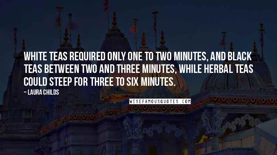 Laura Childs quotes: White teas required only one to two minutes, and black teas between two and three minutes, while herbal teas could steep for three to six minutes. Laura Childs quotes: White teas required only one to two minutes, and black teas between two and three minutes, while herbal teas could steep for three to six minutes.
