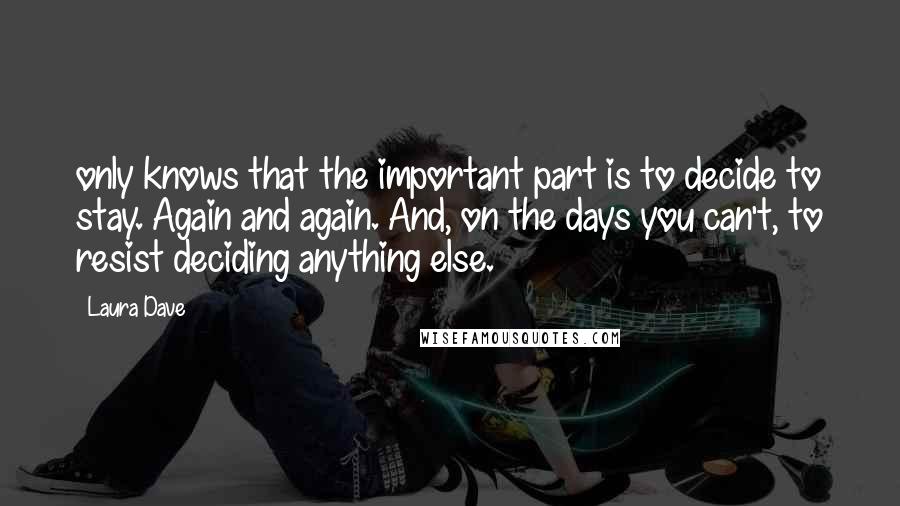 Laura Dave quotes: only knows that the important part is to decide to stay. Again and again. And, on the days you can't, to resist deciding anything else. Laura Dave quotes: only knows that the important part is to decide to stay. Again and again. And, on the days you can't, to resist deciding anything else.