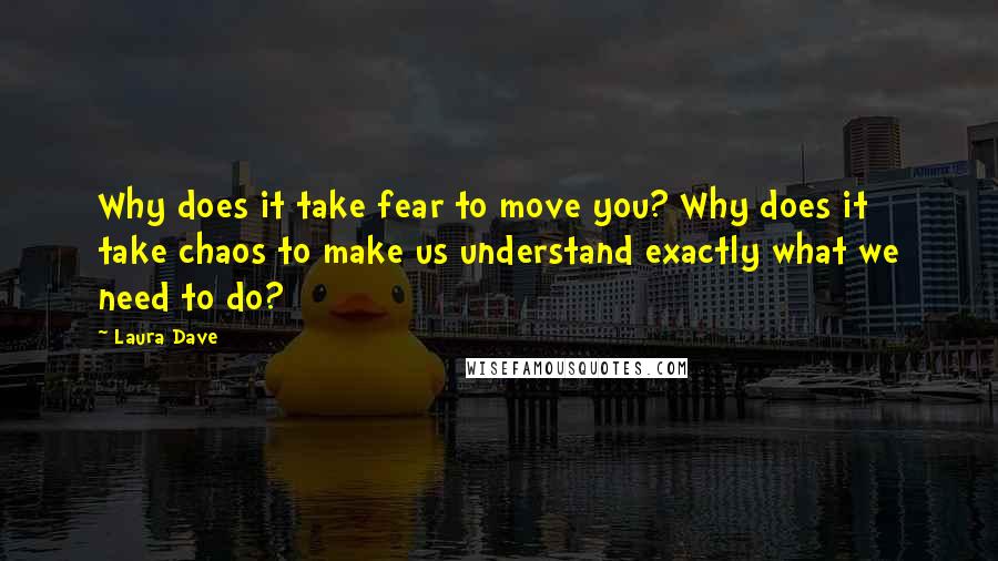 Laura Dave quotes: Why does it take fear to move you? Why does it take chaos to make us understand exactly what we need to do?