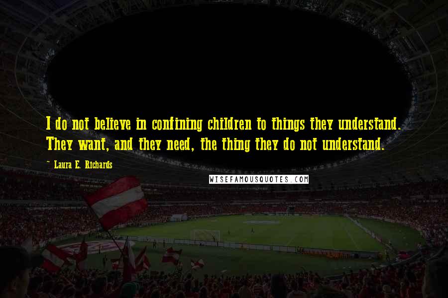 Laura E. Richards quotes: I do not believe in confining children to things they understand. They want, and they need, the thing they do not understand. Laura E. Richards quotes: I do not believe in confining children to things they understand. They want, and they need, the thing they do not understand.