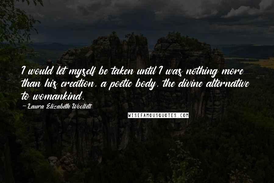 Laura Elizabeth Woollett quotes: I would let myself be taken until I was nothing more than his creation, a poetic body, the divine alternative to womankind. Laura Elizabeth Woollett quotes: I would let myself be taken until I was nothing more than his creation, a poetic body, the divine alternative to womankind.