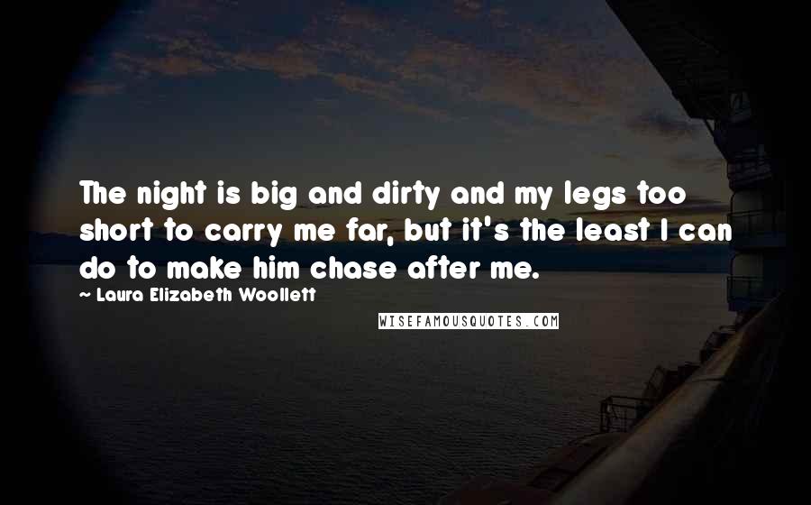Laura Elizabeth Woollett quotes: The night is big and dirty and my legs too short to carry me far, but it's the least I can do to make him chase after me. Laura Elizabeth Woollett quotes: The night is big and dirty and my legs too short to carry me far, but it's the least I can do to make him chase after me.