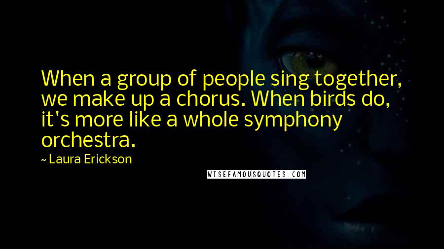 Laura Erickson quotes: When a group of people sing together, we make up a chorus. When birds do, it's more like a whole symphony orchestra.