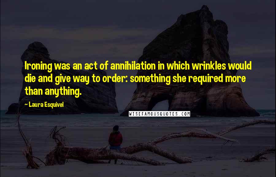 Laura Esquivel quotes: Ironing was an act of annihilation in which wrinkles would die and give way to order: something she required more than anything.