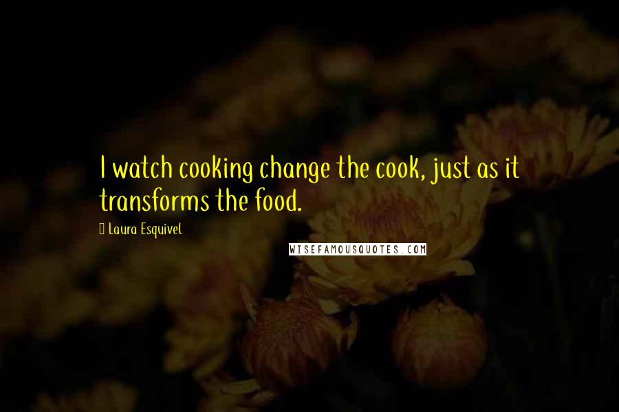 Laura Esquivel quotes: I watch cooking change the cook, just as it transforms the food.