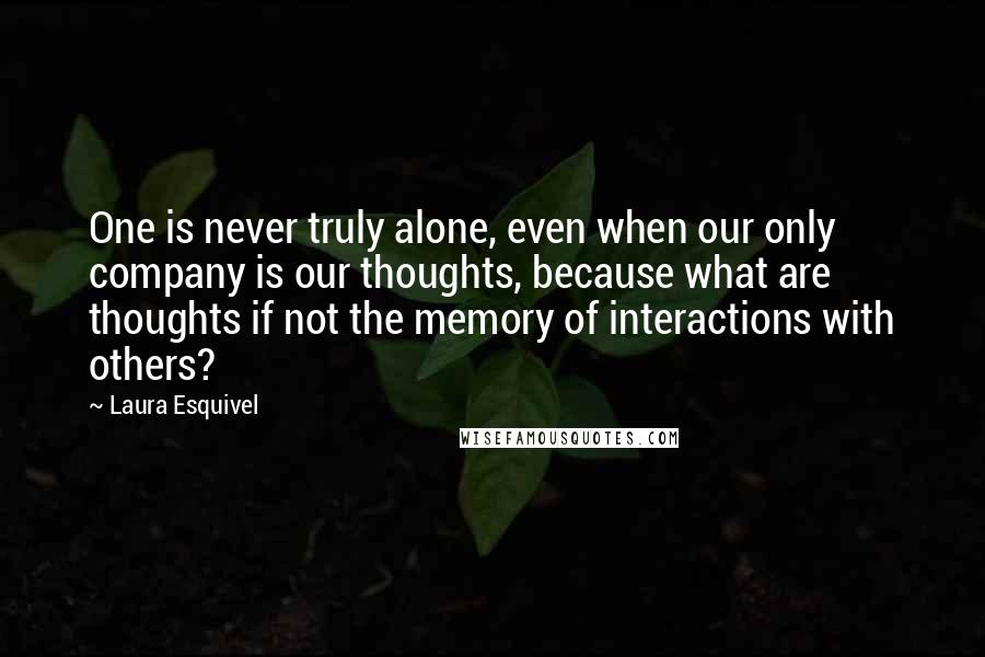 Laura Esquivel quotes: One is never truly alone, even when our only company is our thoughts, because what are thoughts if not the memory of interactions with others?