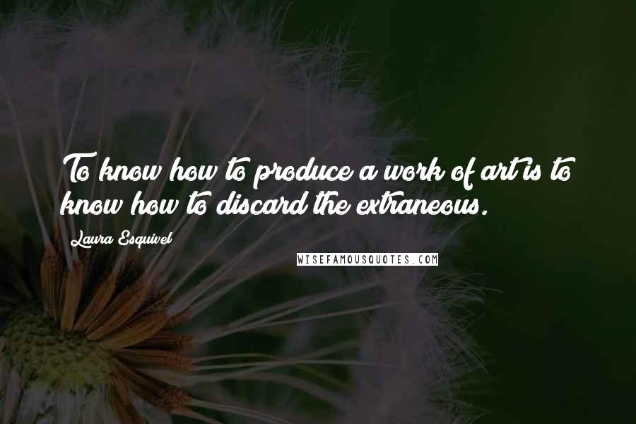 Laura Esquivel quotes: To know how to produce a work of art is to know how to discard the extraneous.