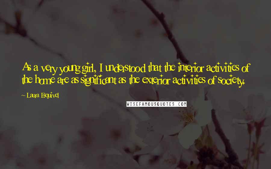 Laura Esquivel quotes: As a very young girl, I understood that the interior activities of the home are as significant as the exterior activities of society. Laura Esquivel quotes: As a very young girl, I understood that the interior activities of the home are as significant as the exterior activities of society.