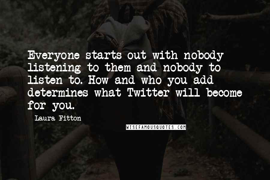 Laura Fitton quotes: Everyone starts out with nobody listening to them and nobody to listen to. How and who you add determines what Twitter will become for you.