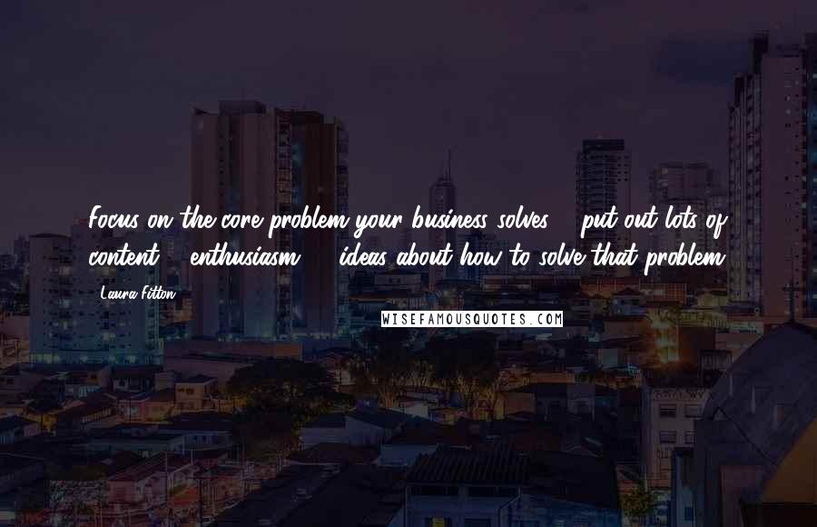 Laura Fitton quotes: Focus on the core problem your business solves & put out lots of content & enthusiasm, & ideas about how to solve that problem. Laura Fitton quotes: Focus on the core problem your business solves & put out lots of content & enthusiasm, & ideas about how to solve that problem.