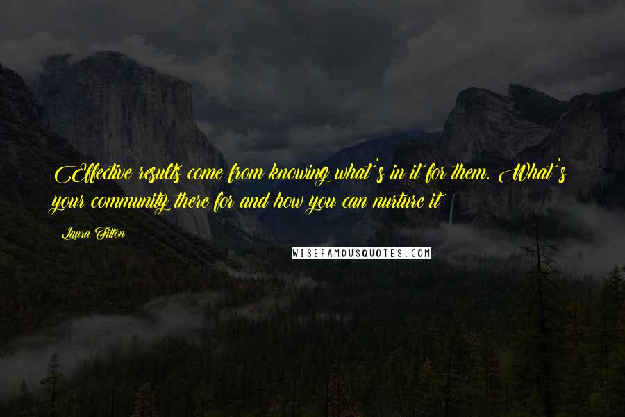 Laura Fitton quotes: Effective results come from knowing what's in it for them. What's your community there for and how you can nurture it? Laura Fitton quotes: Effective results come from knowing what's in it for them. What's your community there for and how you can nurture it?