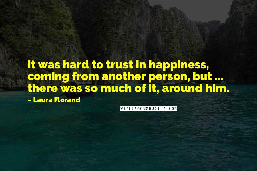 Laura Florand quotes: It was hard to trust in happiness, coming from another person, but ... there was so much of it, around him. Laura Florand quotes: It was hard to trust in happiness, coming from another person, but ... there was so much of it, around him.