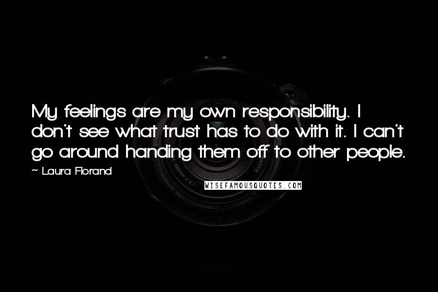 Laura Florand quotes: My feelings are my own responsibility. I don't see what trust has to do with it. I can't go around handing them off to other people. Laura Florand quotes: My feelings are my own responsibility. I don't see what trust has to do with it. I can't go around handing them off to other people.