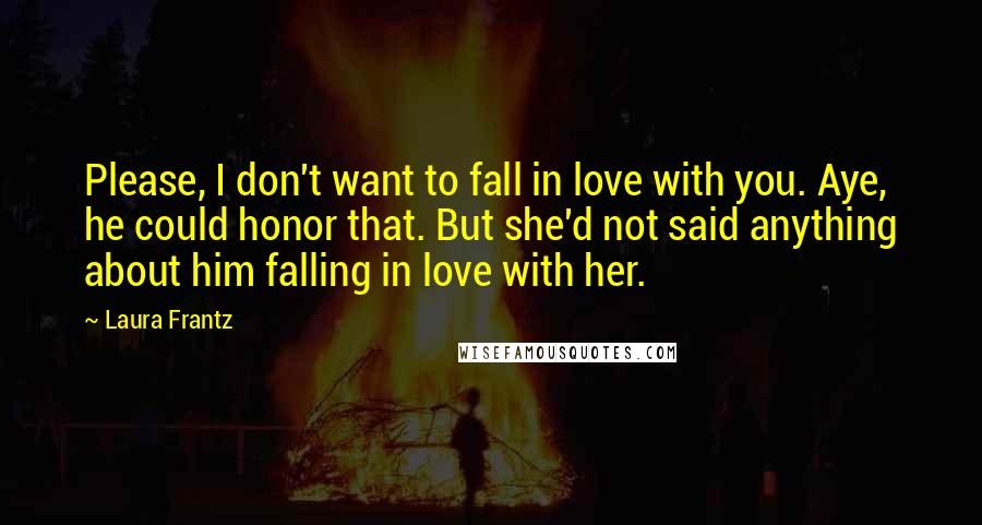 Laura Frantz quotes: Please, I don't want to fall in love with you. Aye, he could honor that. But she'd not said anything about him falling in love with her. Laura Frantz quotes: Please, I don't want to fall in love with you. Aye, he could honor that. But she'd not said anything about him falling in love with her.