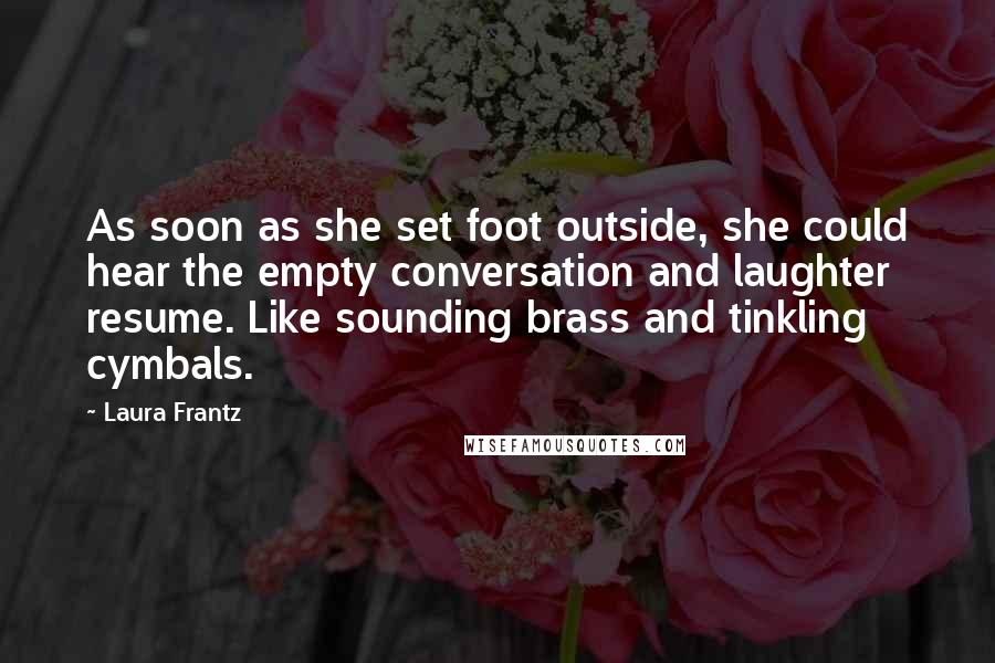 Laura Frantz quotes: As soon as she set foot outside, she could hear the empty conversation and laughter resume. Like sounding brass and tinkling cymbals. Laura Frantz quotes: As soon as she set foot outside, she could hear the empty conversation and laughter resume. Like sounding brass and tinkling cymbals.