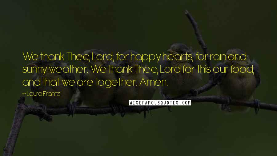 Laura Frantz quotes: We thank Thee, Lord, for happy hearts, for rain and sunny weather. We thank Thee, Lord for this our food, and that we are together. Amen. Laura Frantz quotes: We thank Thee, Lord, for happy hearts, for rain and sunny weather. We thank Thee, Lord for this our food, and that we are together. Amen.