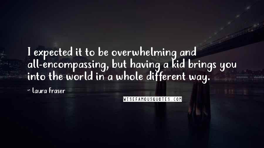 Laura Fraser quotes: I expected it to be overwhelming and all-encompassing, but having a kid brings you into the world in a whole different way. Laura Fraser quotes: I expected it to be overwhelming and all-encompassing, but having a kid brings you into the world in a whole different way.