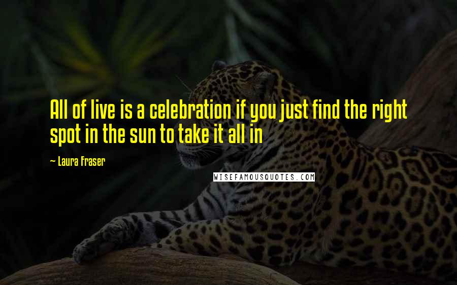 Laura Fraser quotes: All of live is a celebration if you just find the right spot in the sun to take it all in