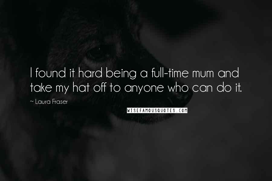 Laura Fraser quotes: I found it hard being a full-time mum and take my hat off to anyone who can do it.