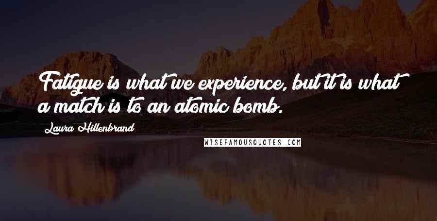 Laura Hillenbrand quotes: Fatigue is what we experience, but it is what a match is to an atomic bomb.