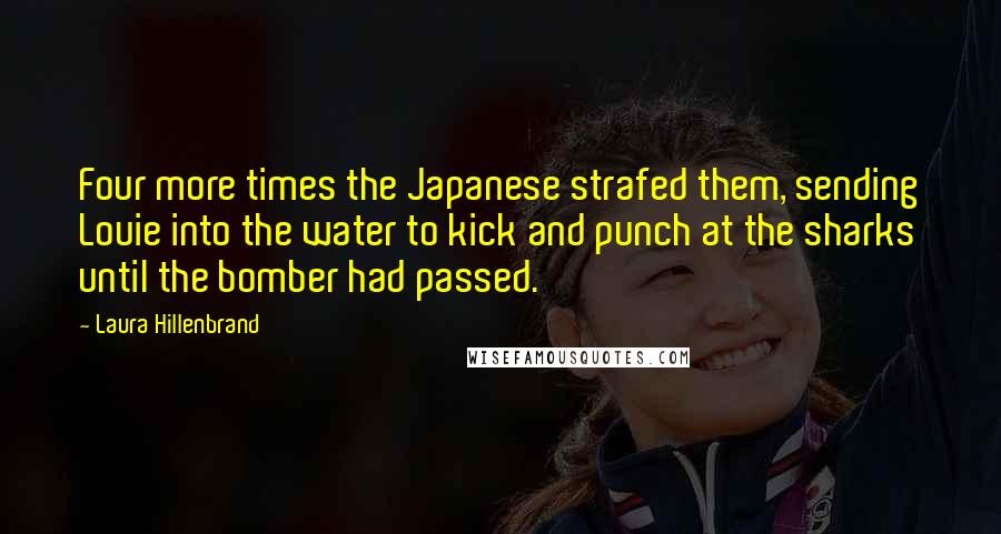 Laura Hillenbrand quotes: Four more times the Japanese strafed them, sending Louie into the water to kick and punch at the sharks until the bomber had passed.