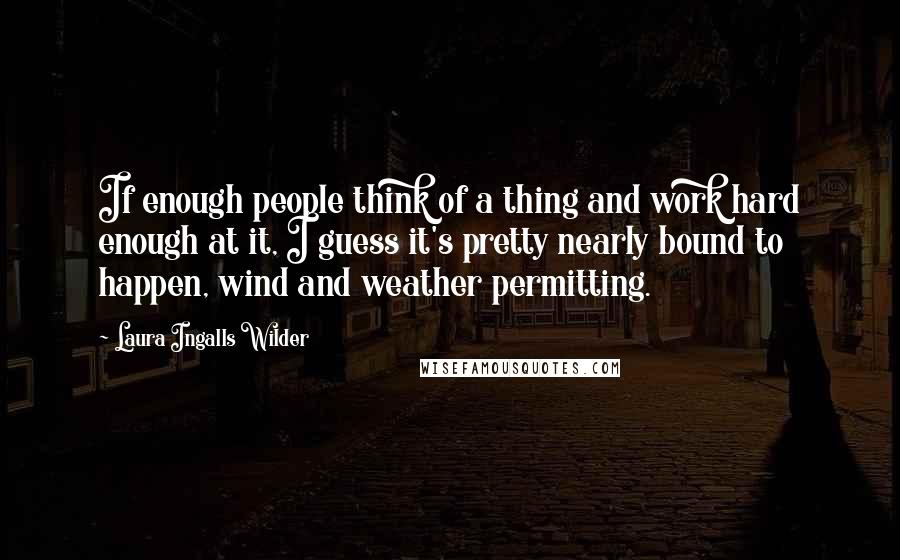 Laura Ingalls Wilder quotes: If enough people think of a thing and work hard enough at it, I guess it's pretty nearly bound to happen, wind and weather permitting. Laura Ingalls Wilder quotes: If enough people think of a thing and work hard enough at it, I guess it's pretty nearly bound to happen, wind and weather permitting.