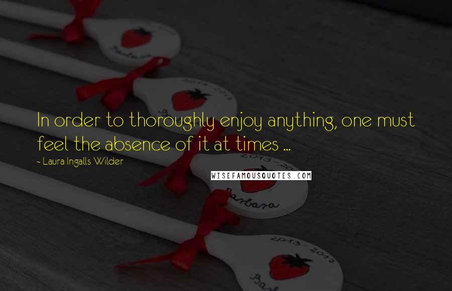 Laura Ingalls Wilder quotes: In order to thoroughly enjoy anything, one must feel the absence of it at times ...