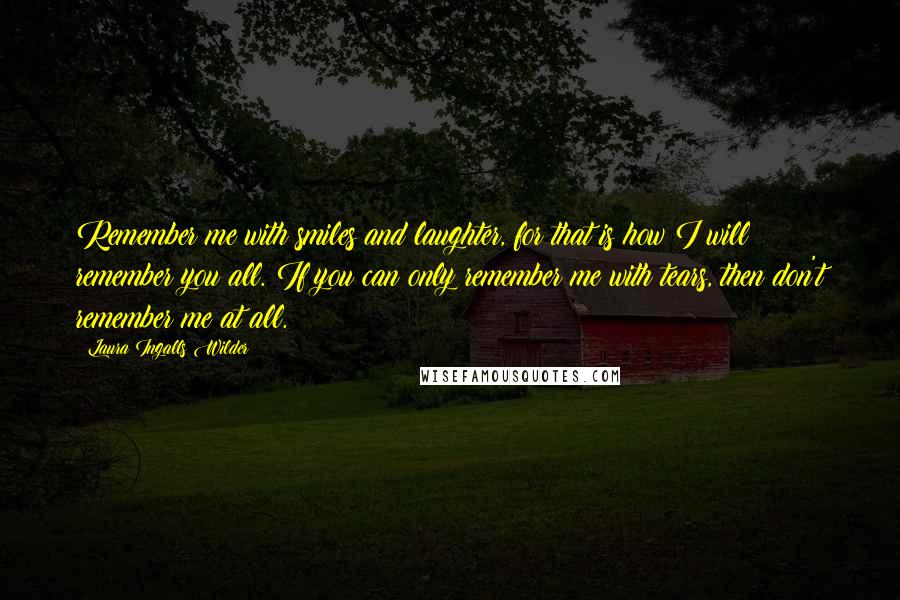 Laura Ingalls Wilder quotes: Remember me with smiles and laughter, for that is how I will remember you all. If you can only remember me with tears, then don't remember me at all. Laura Ingalls Wilder quotes: Remember me with smiles and laughter, for that is how I will remember you all. If you can only remember me with tears, then don't remember me at all.