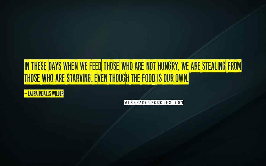 Laura Ingalls Wilder quotes: In these days when we feed those who are not hungry, we are stealing from those who are starving, even though the food is our own. Laura Ingalls Wilder quotes: In these days when we feed those who are not hungry, we are stealing from those who are starving, even though the food is our own.