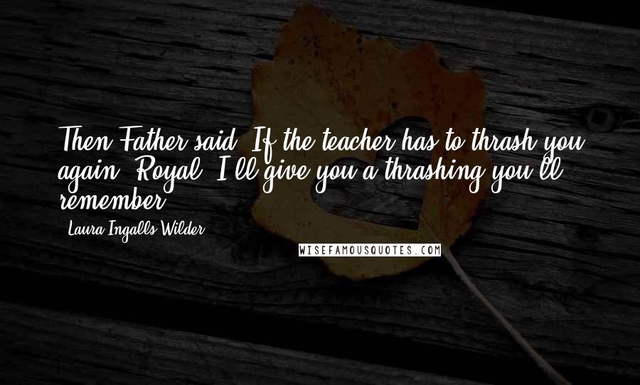 Laura Ingalls Wilder quotes: Then Father said: If the teacher has to thrash you again, Royal, I'll give you a thrashing you'll remember.